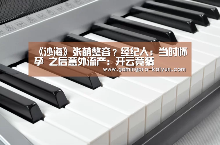 《沙海》张萌整容?经纪人:当时怀孕 之后意外流产:开云竞猜(图1) 开云竞猜